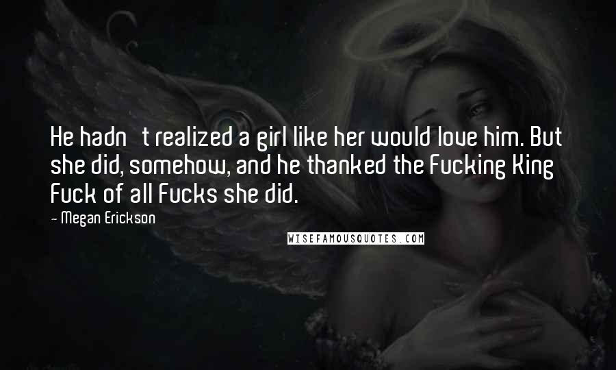 Megan Erickson Quotes: He hadn't realized a girl like her would love him. But she did, somehow, and he thanked the Fucking King Fuck of all Fucks she did.
