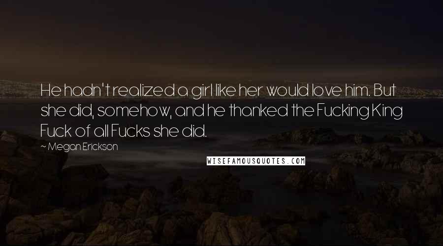 Megan Erickson Quotes: He hadn't realized a girl like her would love him. But she did, somehow, and he thanked the Fucking King Fuck of all Fucks she did.