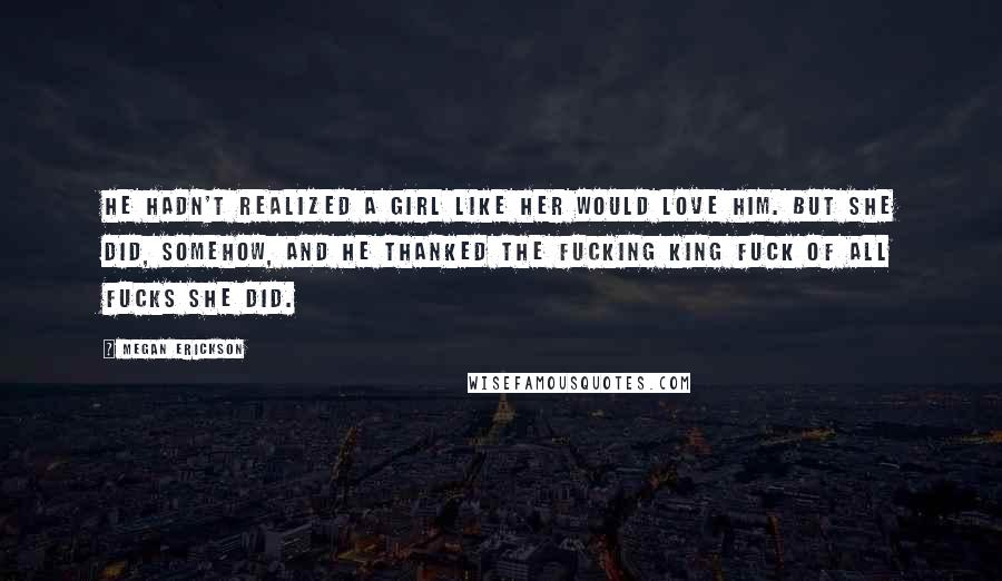 Megan Erickson Quotes: He hadn't realized a girl like her would love him. But she did, somehow, and he thanked the Fucking King Fuck of all Fucks she did.