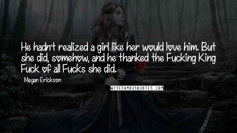 Megan Erickson Quotes: He hadn't realized a girl like her would love him. But she did, somehow, and he thanked the Fucking King Fuck of all Fucks she did.