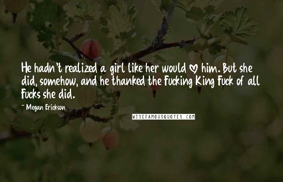 Megan Erickson Quotes: He hadn't realized a girl like her would love him. But she did, somehow, and he thanked the Fucking King Fuck of all Fucks she did.
