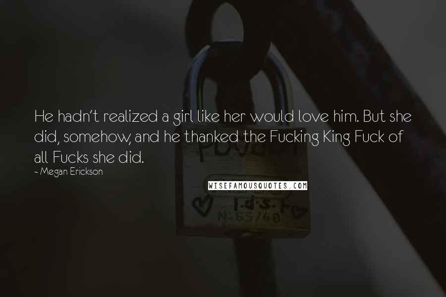 Megan Erickson Quotes: He hadn't realized a girl like her would love him. But she did, somehow, and he thanked the Fucking King Fuck of all Fucks she did.