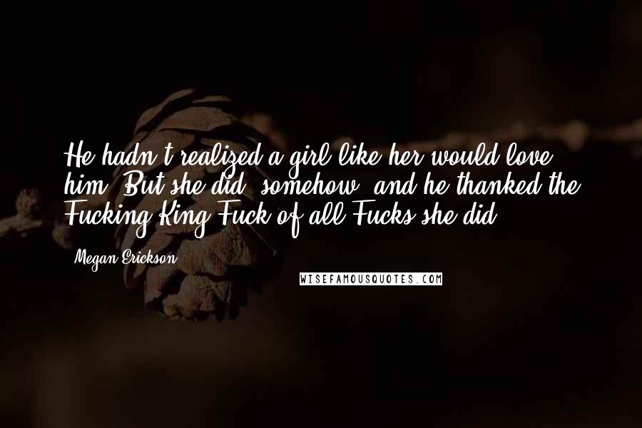 Megan Erickson Quotes: He hadn't realized a girl like her would love him. But she did, somehow, and he thanked the Fucking King Fuck of all Fucks she did.