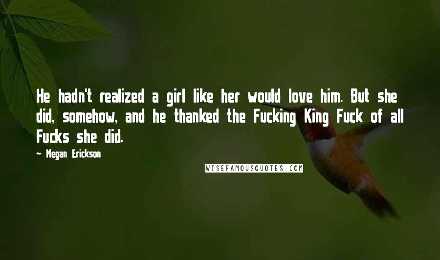 Megan Erickson Quotes: He hadn't realized a girl like her would love him. But she did, somehow, and he thanked the Fucking King Fuck of all Fucks she did.