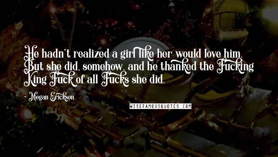 Megan Erickson Quotes: He hadn't realized a girl like her would love him. But she did, somehow, and he thanked the Fucking King Fuck of all Fucks she did.