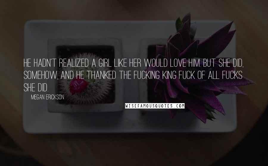 Megan Erickson Quotes: He hadn't realized a girl like her would love him. But she did, somehow, and he thanked the Fucking King Fuck of all Fucks she did.