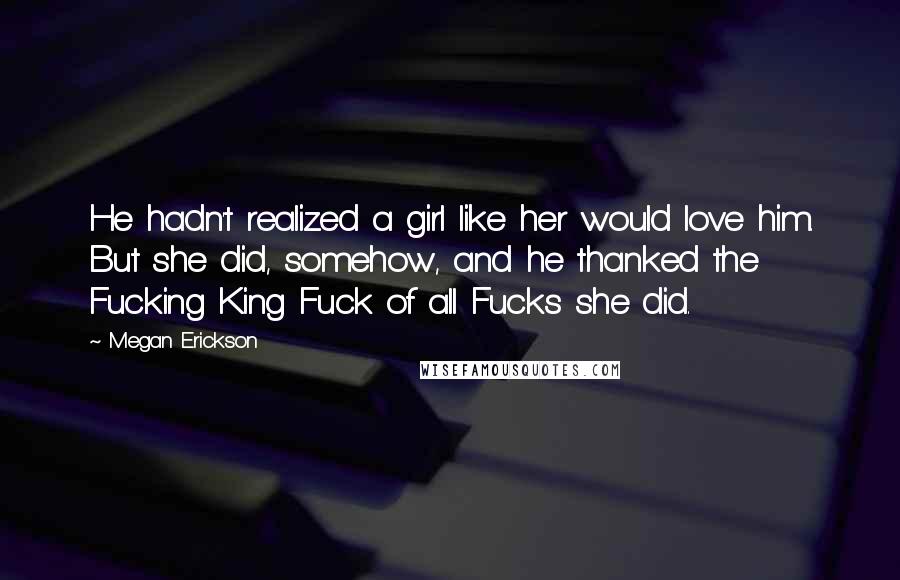 Megan Erickson Quotes: He hadn't realized a girl like her would love him. But she did, somehow, and he thanked the Fucking King Fuck of all Fucks she did.