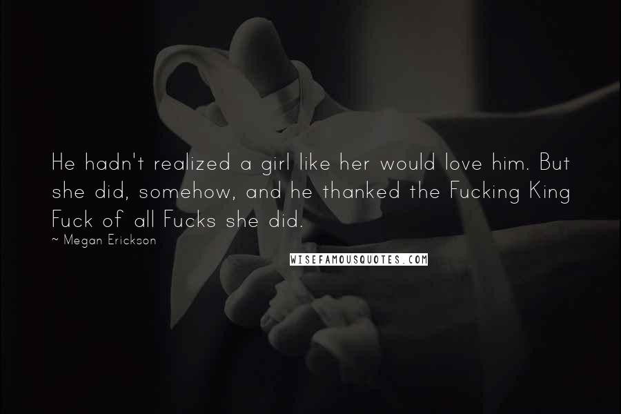 Megan Erickson Quotes: He hadn't realized a girl like her would love him. But she did, somehow, and he thanked the Fucking King Fuck of all Fucks she did.
