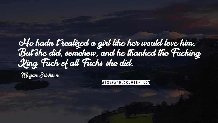 Megan Erickson Quotes: He hadn't realized a girl like her would love him. But she did, somehow, and he thanked the Fucking King Fuck of all Fucks she did.