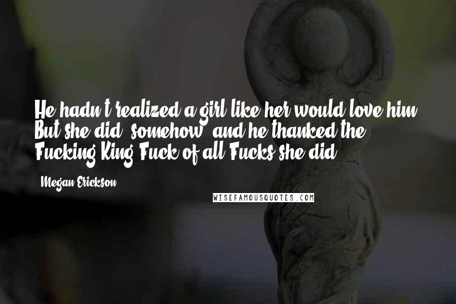 Megan Erickson Quotes: He hadn't realized a girl like her would love him. But she did, somehow, and he thanked the Fucking King Fuck of all Fucks she did.