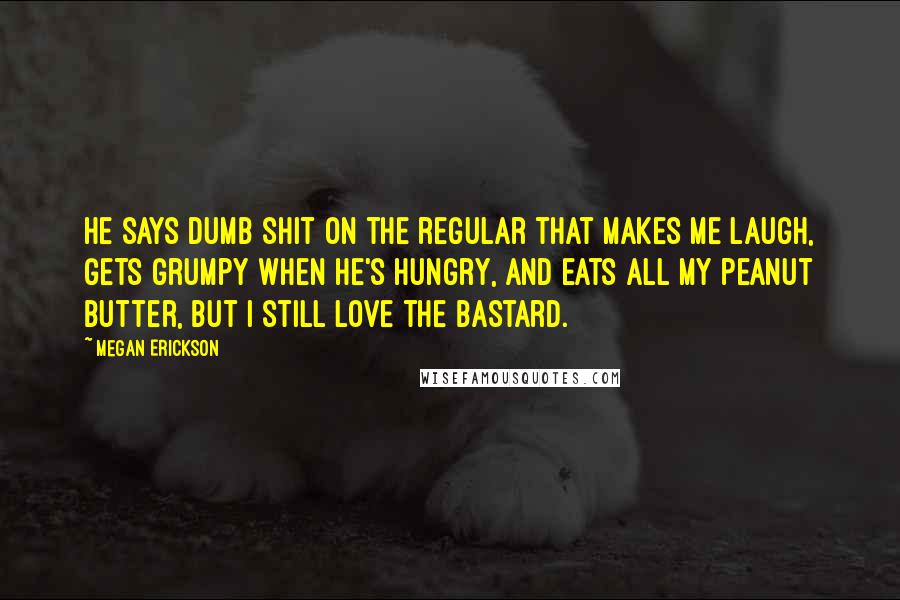 Megan Erickson Quotes: He says dumb shit on the regular that makes me laugh, gets grumpy when he's hungry, and eats all my peanut butter, but I still love the bastard.