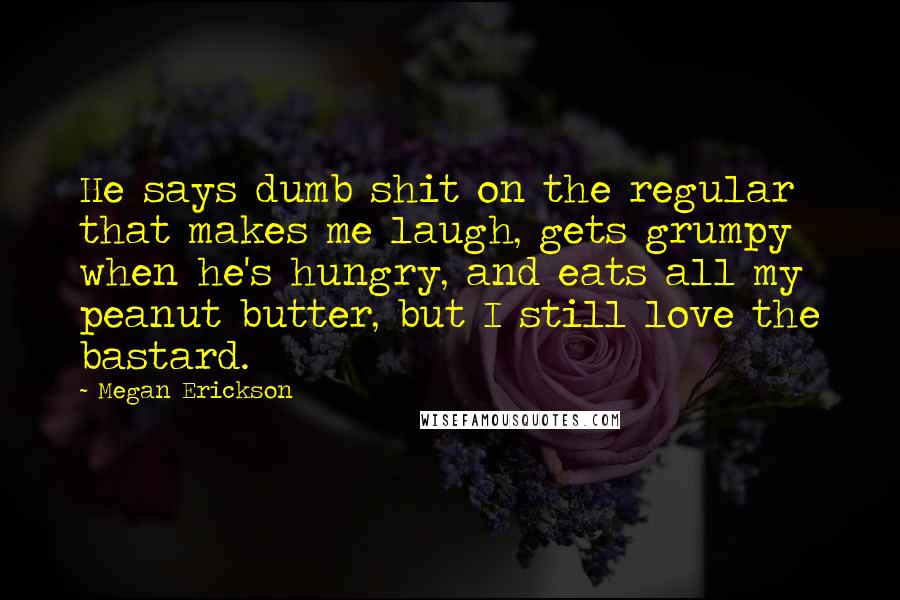 Megan Erickson Quotes: He says dumb shit on the regular that makes me laugh, gets grumpy when he's hungry, and eats all my peanut butter, but I still love the bastard.