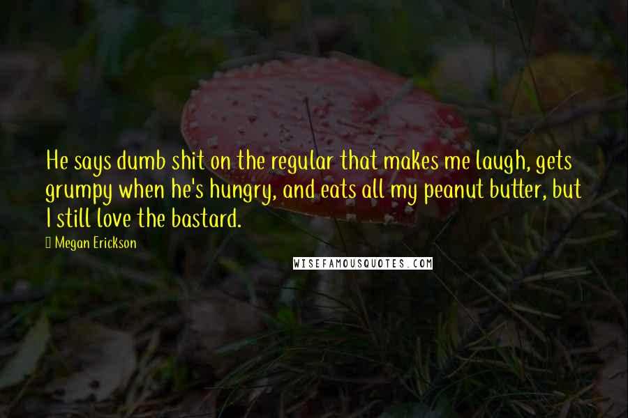Megan Erickson Quotes: He says dumb shit on the regular that makes me laugh, gets grumpy when he's hungry, and eats all my peanut butter, but I still love the bastard.