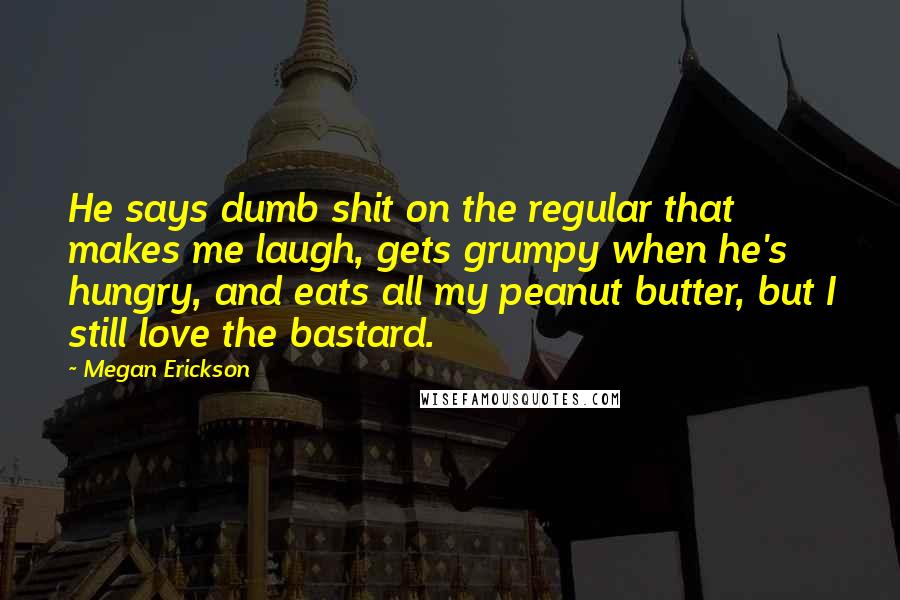 Megan Erickson Quotes: He says dumb shit on the regular that makes me laugh, gets grumpy when he's hungry, and eats all my peanut butter, but I still love the bastard.