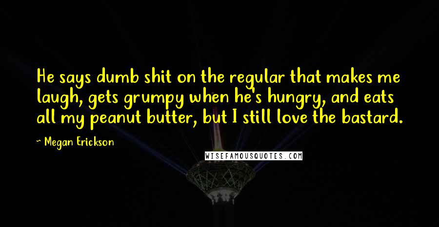 Megan Erickson Quotes: He says dumb shit on the regular that makes me laugh, gets grumpy when he's hungry, and eats all my peanut butter, but I still love the bastard.