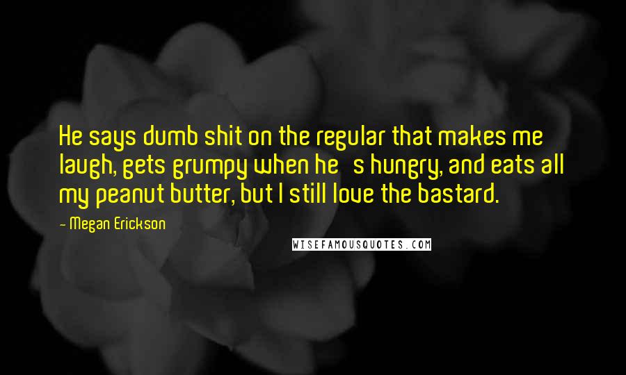 Megan Erickson Quotes: He says dumb shit on the regular that makes me laugh, gets grumpy when he's hungry, and eats all my peanut butter, but I still love the bastard.