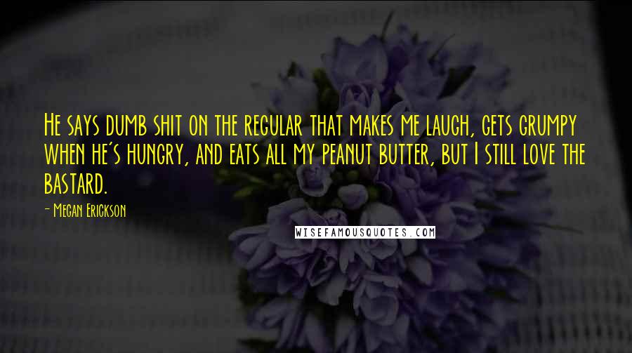 Megan Erickson Quotes: He says dumb shit on the regular that makes me laugh, gets grumpy when he's hungry, and eats all my peanut butter, but I still love the bastard.