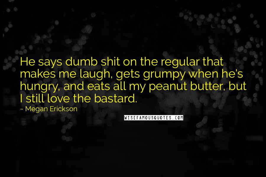 Megan Erickson Quotes: He says dumb shit on the regular that makes me laugh, gets grumpy when he's hungry, and eats all my peanut butter, but I still love the bastard.