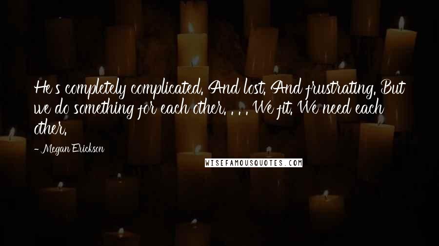 Megan Erickson Quotes: He's completely complicated. And lost. And frustrating. But we do something for each other. . . . We fit. We need each other.