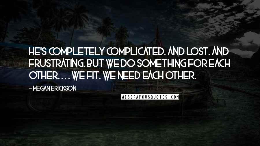 Megan Erickson Quotes: He's completely complicated. And lost. And frustrating. But we do something for each other. . . . We fit. We need each other.