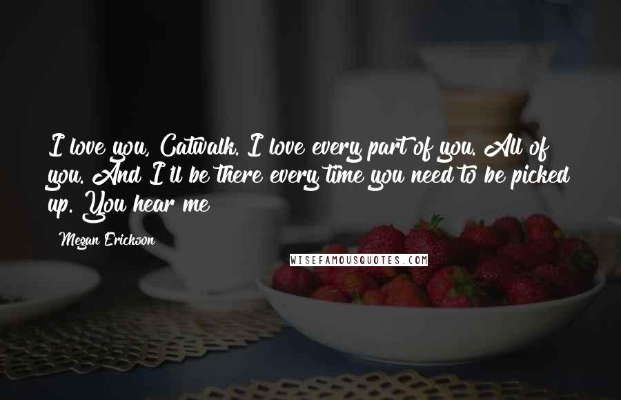 Megan Erickson Quotes: I love you, Catwalk. I love every part of you. All of you. And I'll be there every time you need to be picked up. You hear me?