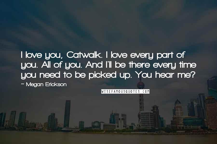 Megan Erickson Quotes: I love you, Catwalk. I love every part of you. All of you. And I'll be there every time you need to be picked up. You hear me?