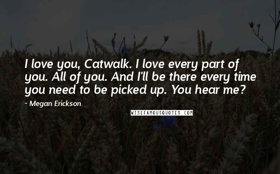 Megan Erickson Quotes: I love you, Catwalk. I love every part of you. All of you. And I'll be there every time you need to be picked up. You hear me?