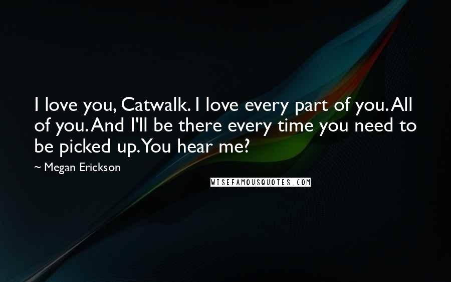 Megan Erickson Quotes: I love you, Catwalk. I love every part of you. All of you. And I'll be there every time you need to be picked up. You hear me?