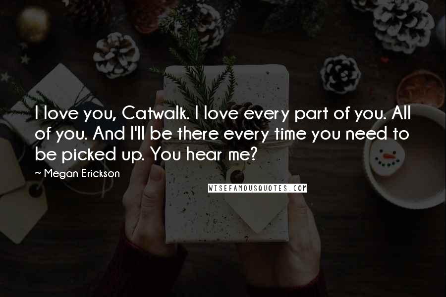 Megan Erickson Quotes: I love you, Catwalk. I love every part of you. All of you. And I'll be there every time you need to be picked up. You hear me?