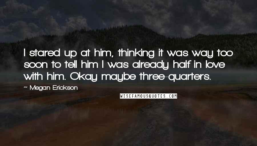 Megan Erickson Quotes: I stared up at him, thinking it was way too soon to tell him I was already half in love with him. Okay maybe three-quarters.