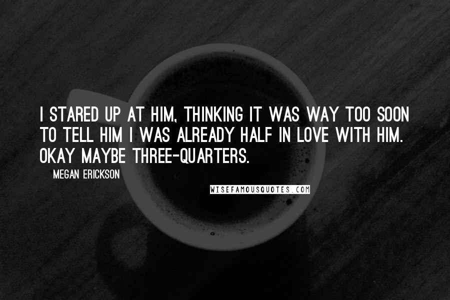 Megan Erickson Quotes: I stared up at him, thinking it was way too soon to tell him I was already half in love with him. Okay maybe three-quarters.