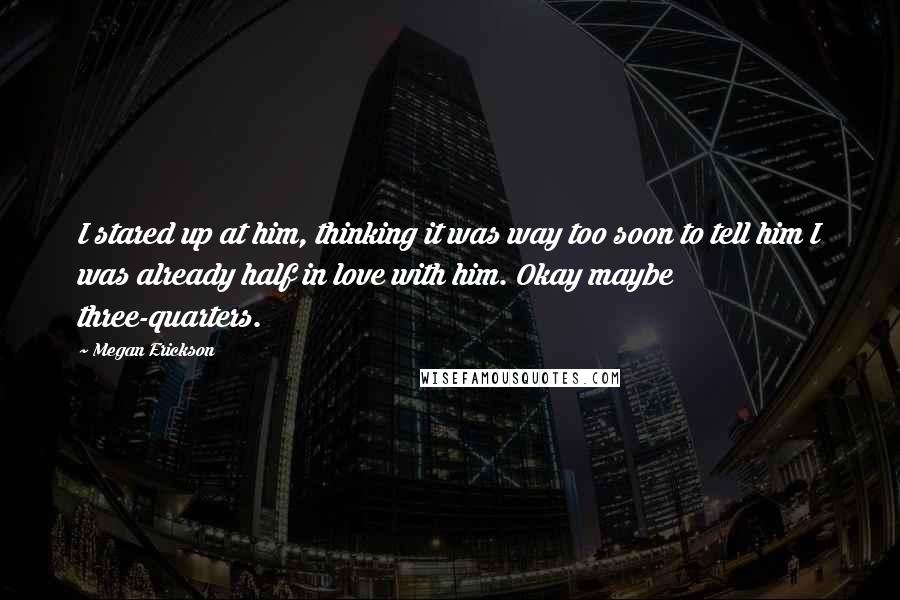 Megan Erickson Quotes: I stared up at him, thinking it was way too soon to tell him I was already half in love with him. Okay maybe three-quarters.