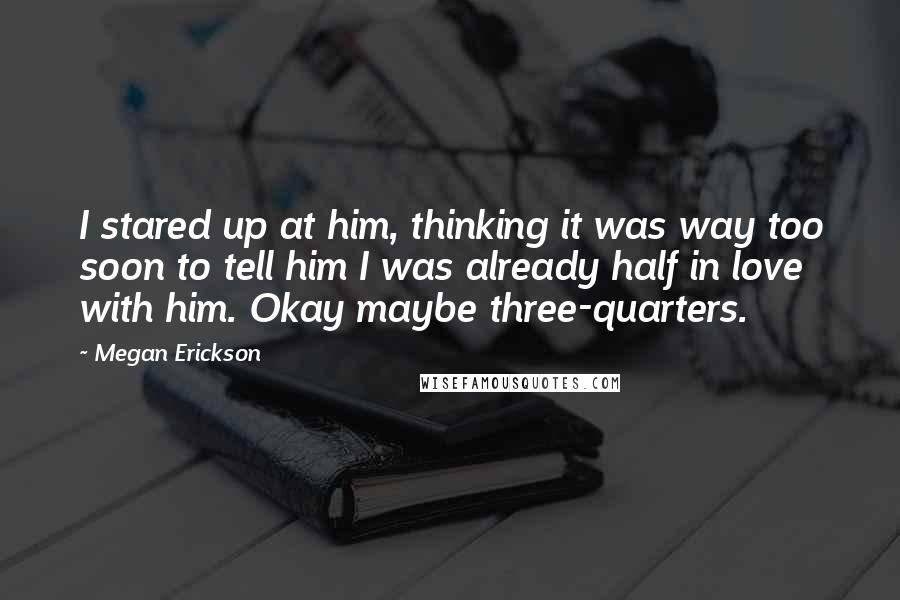 Megan Erickson Quotes: I stared up at him, thinking it was way too soon to tell him I was already half in love with him. Okay maybe three-quarters.