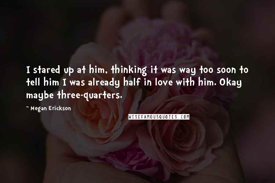 Megan Erickson Quotes: I stared up at him, thinking it was way too soon to tell him I was already half in love with him. Okay maybe three-quarters.