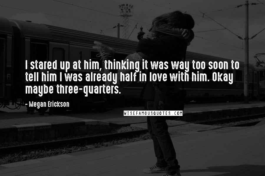 Megan Erickson Quotes: I stared up at him, thinking it was way too soon to tell him I was already half in love with him. Okay maybe three-quarters.