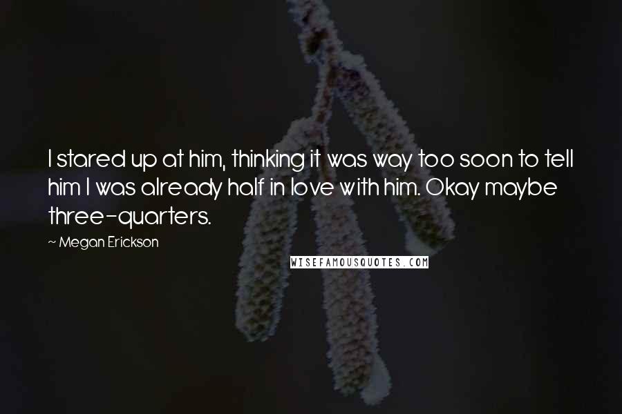 Megan Erickson Quotes: I stared up at him, thinking it was way too soon to tell him I was already half in love with him. Okay maybe three-quarters.