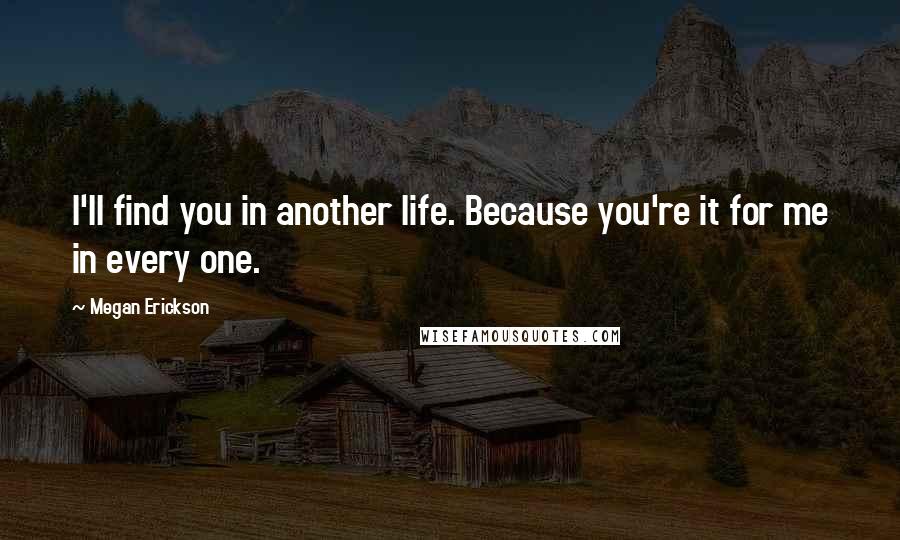 Megan Erickson Quotes: I'll find you in another life. Because you're it for me in every one.