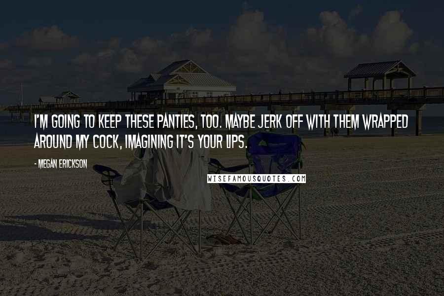 Megan Erickson Quotes: I'm going to keep these panties, too. Maybe jerk off with them wrapped around my cock, imagining it's your lips.