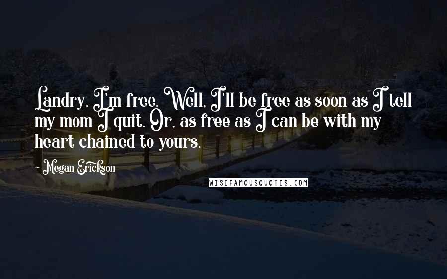 Megan Erickson Quotes: Landry, I'm free. Well, I'll be free as soon as I tell my mom I quit. Or, as free as I can be with my heart chained to yours.