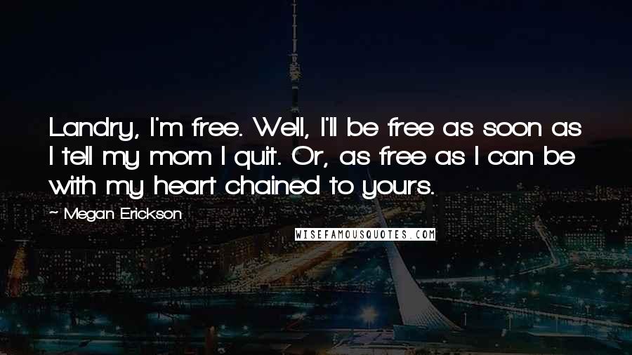 Megan Erickson Quotes: Landry, I'm free. Well, I'll be free as soon as I tell my mom I quit. Or, as free as I can be with my heart chained to yours.