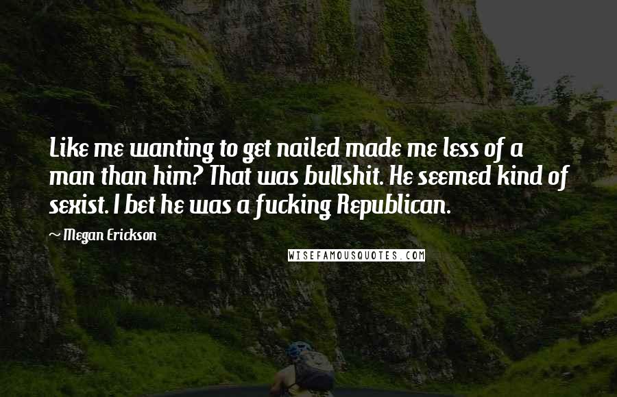 Megan Erickson Quotes: Like me wanting to get nailed made me less of a man than him? That was bullshit. He seemed kind of sexist. I bet he was a fucking Republican.