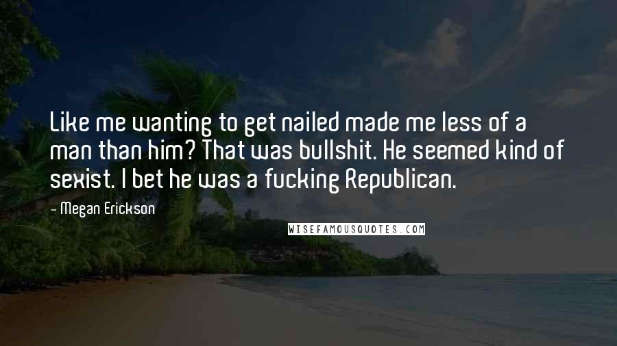 Megan Erickson Quotes: Like me wanting to get nailed made me less of a man than him? That was bullshit. He seemed kind of sexist. I bet he was a fucking Republican.