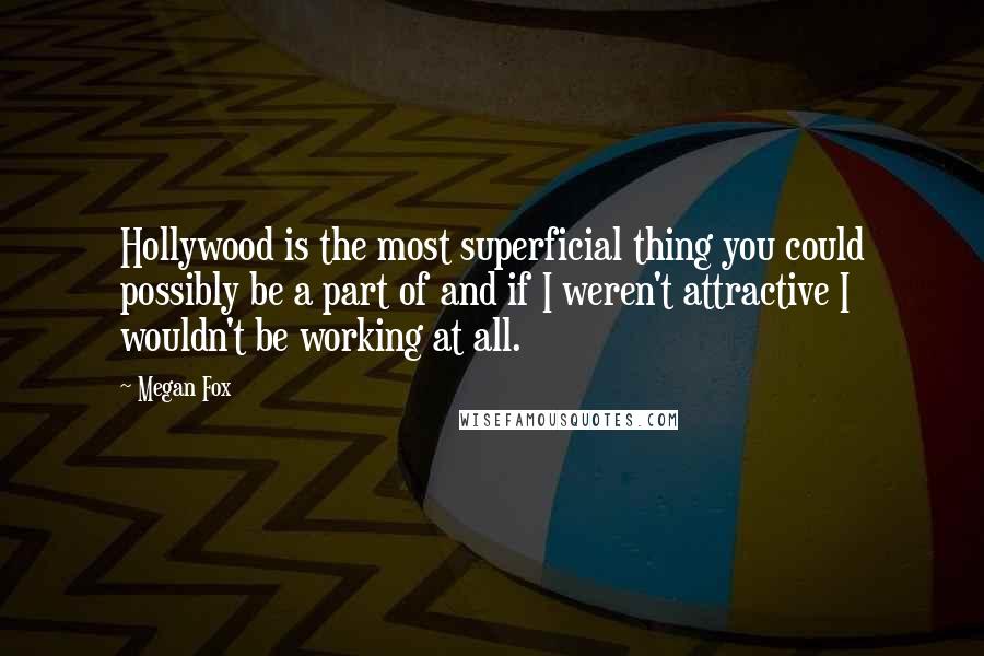 Megan Fox Quotes: Hollywood is the most superficial thing you could possibly be a part of and if I weren't attractive I wouldn't be working at all.