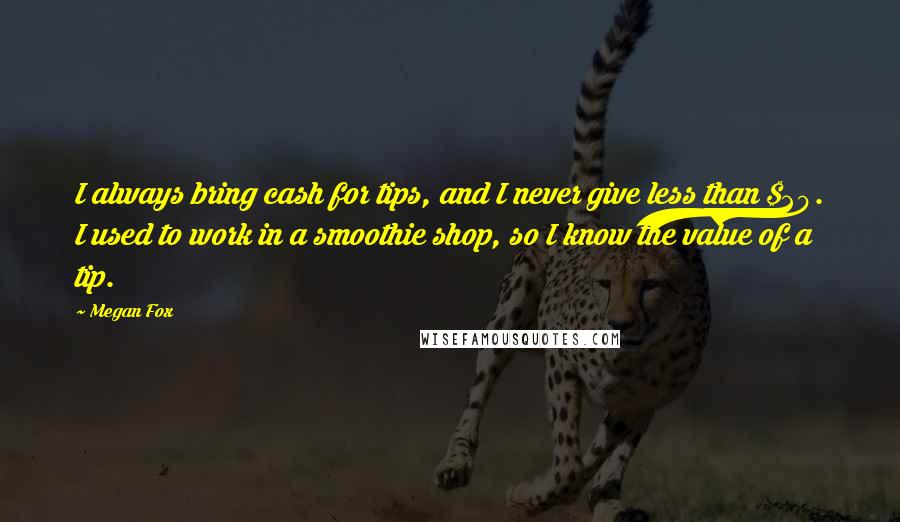 Megan Fox Quotes: I always bring cash for tips, and I never give less than $20. I used to work in a smoothie shop, so I know the value of a tip.
