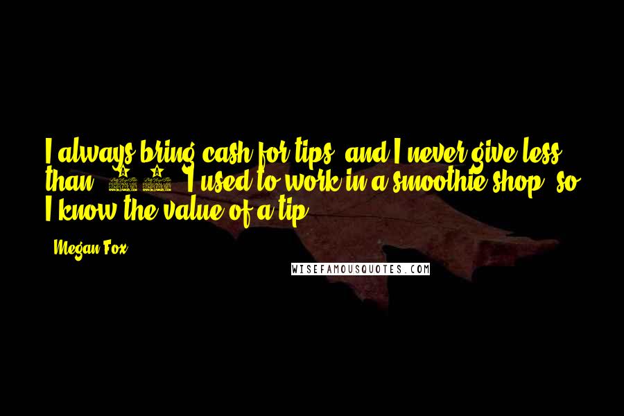 Megan Fox Quotes: I always bring cash for tips, and I never give less than $20. I used to work in a smoothie shop, so I know the value of a tip.