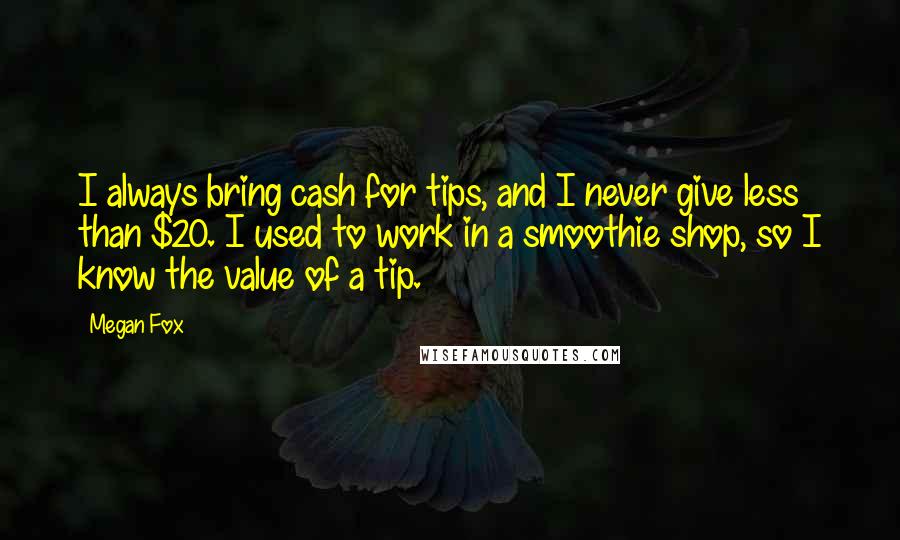 Megan Fox Quotes: I always bring cash for tips, and I never give less than $20. I used to work in a smoothie shop, so I know the value of a tip.