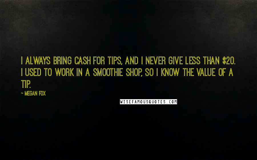 Megan Fox Quotes: I always bring cash for tips, and I never give less than $20. I used to work in a smoothie shop, so I know the value of a tip.