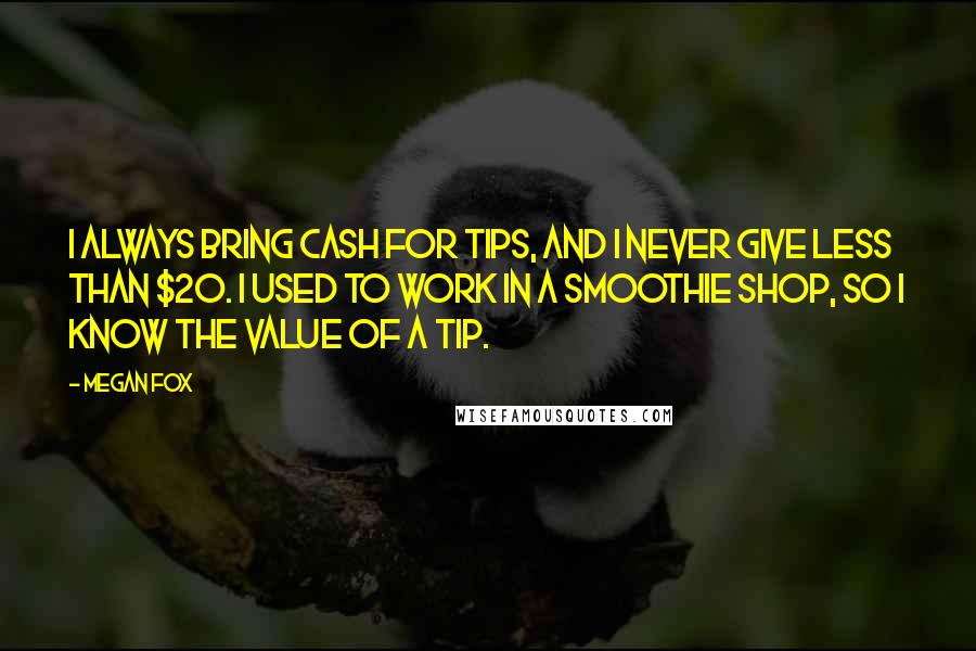 Megan Fox Quotes: I always bring cash for tips, and I never give less than $20. I used to work in a smoothie shop, so I know the value of a tip.