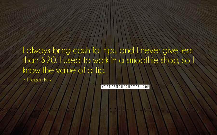Megan Fox Quotes: I always bring cash for tips, and I never give less than $20. I used to work in a smoothie shop, so I know the value of a tip.