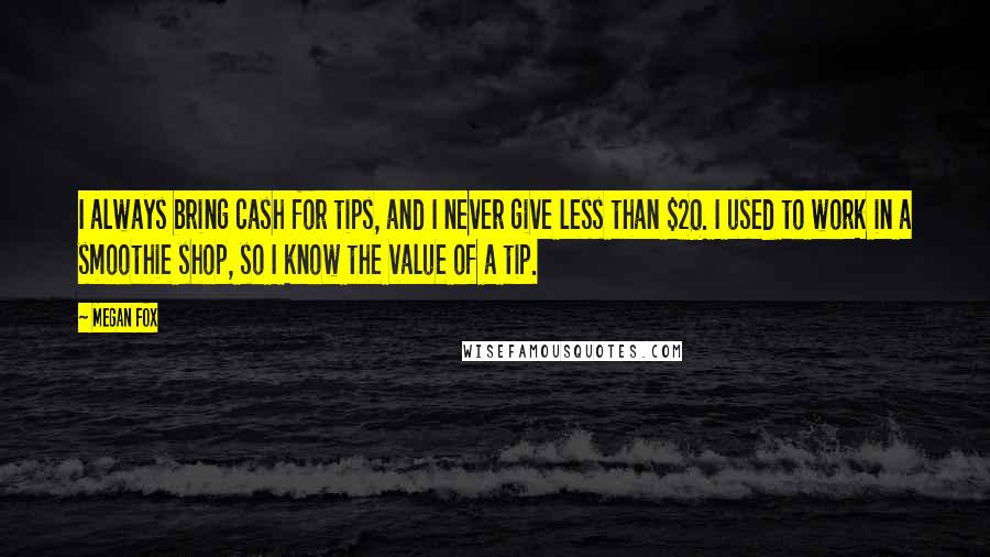 Megan Fox Quotes: I always bring cash for tips, and I never give less than $20. I used to work in a smoothie shop, so I know the value of a tip.
